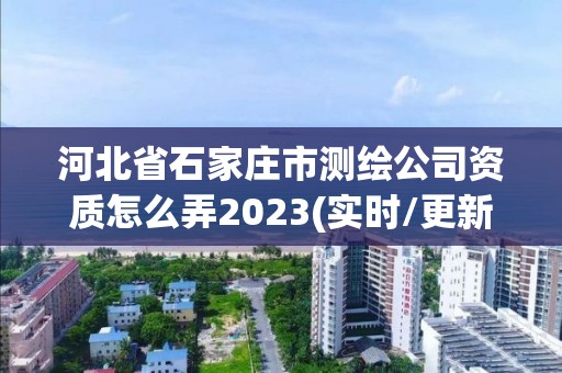 河北省石家庄市测绘公司资质怎么弄2023(实时/更新中)