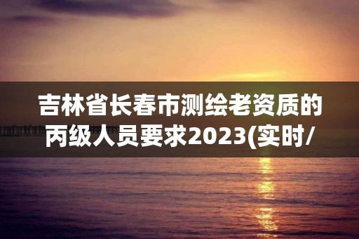 吉林省长春市测绘老资质的丙级人员要求2023(实时/更新中)