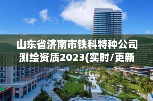 山东省济南市铁科特种公司测绘资质2023(实时/更新中)