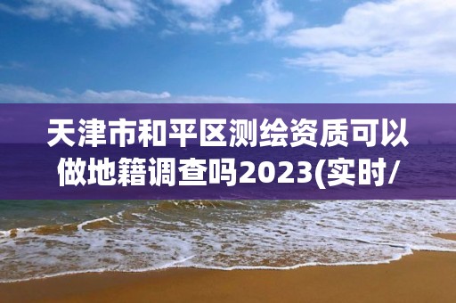 天津市和平区测绘资质可以做地籍调查吗2023(实时/更新中)