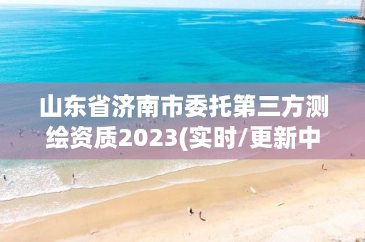 山东省济南市委托第三方测绘资质2023(实时/更新中)