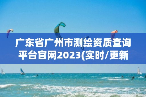 广东省广州市测绘资质查询平台官网2023(实时/更新中)