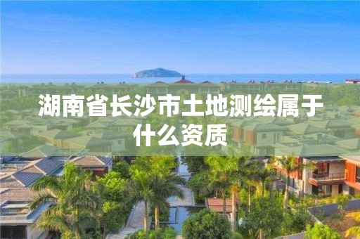 湖南省长沙市土地测绘属于什么资质