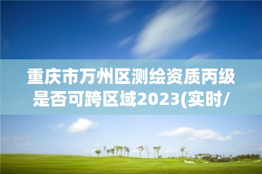 重庆市万州区测绘资质丙级是否可跨区域2023(实时/更新中)