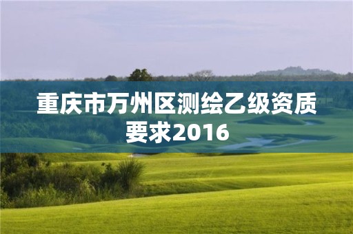 重庆市万州区测绘乙级资质要求2016