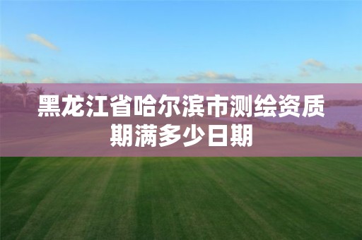 黑龙江省哈尔滨市测绘资质期满多少日期