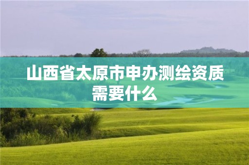 山西省太原市申办测绘资质需要什么