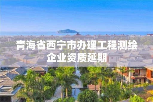 青海省西宁市办理工程测绘企业资质延期