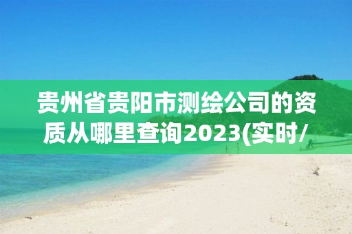 贵州省贵阳市测绘公司的资质从哪里查询2023(实时/更新中)