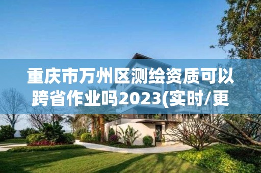 重庆市万州区测绘资质可以跨省作业吗2023(实时/更新中)