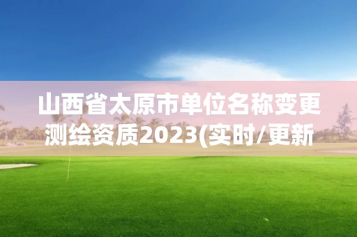 山西省太原市单位名称变更测绘资质2023(实时/更新中)