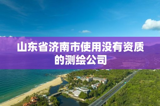 山东省济南市使用没有资质的测绘公司