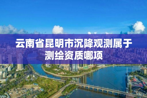 云南省昆明市沉降观测属于测绘资质哪项