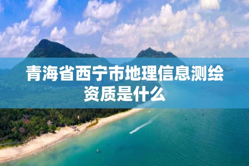 青海省西宁市地理信息测绘资质是什么