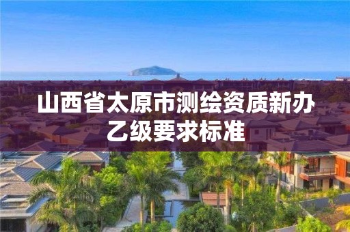 山西省太原市测绘资质新办乙级要求标准