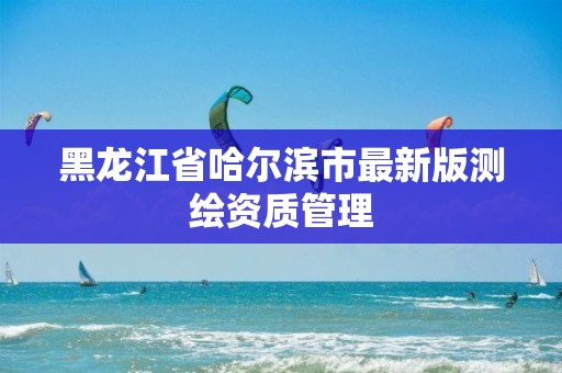 黑龙江省哈尔滨市最新版测绘资质管理