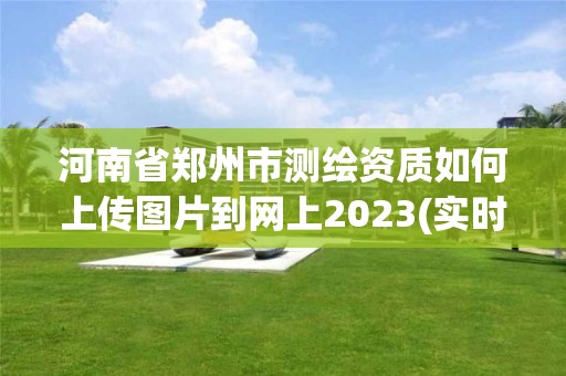 河南省郑州市测绘资质如何上传图片到网上2023(实时/更新中)