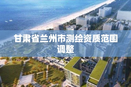 甘肃省兰州市测绘资质范围调整