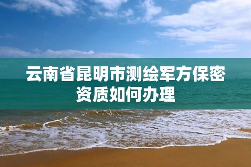 云南省昆明市测绘军方保密资质如何办理