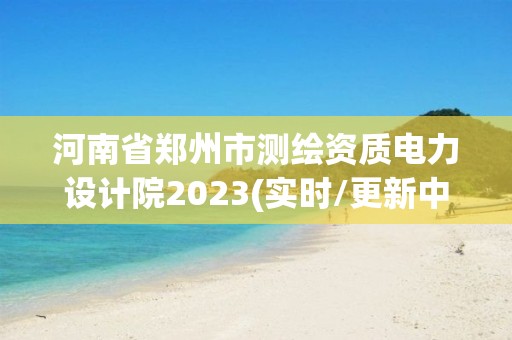 河南省郑州市测绘资质电力设计院2023(实时/更新中)