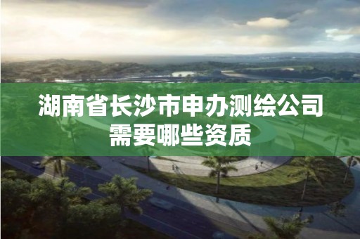 湖南省长沙市申办测绘公司需要哪些资质