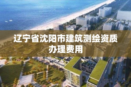 辽宁省沈阳市建筑测绘资质办理费用