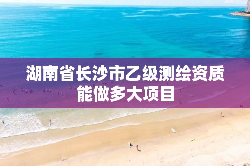 湖南省长沙市乙级测绘资质能做多大项目