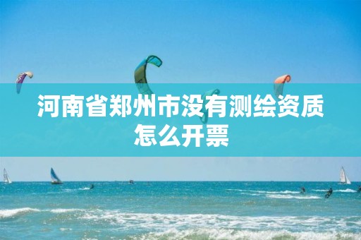 河南省郑州市没有测绘资质怎么开票