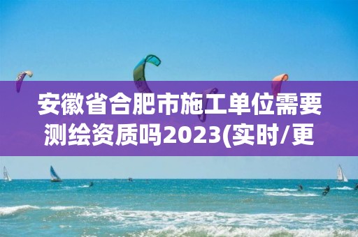 安徽省合肥市施工单位需要测绘资质吗2023(实时/更新中)