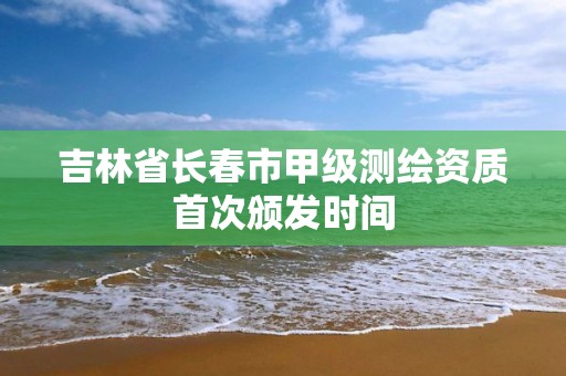 吉林省长春市甲级测绘资质首次颁发时间