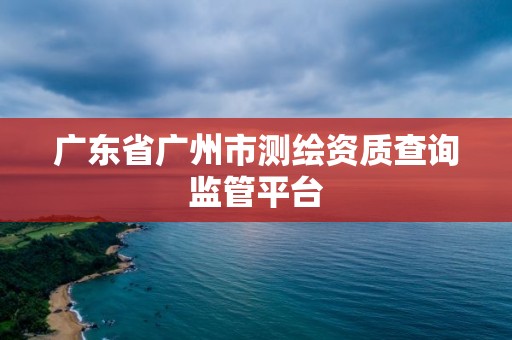 广东省广州市测绘资质查询监管平台