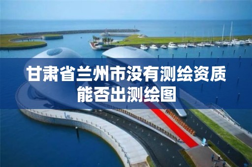 甘肃省兰州市没有测绘资质能否出测绘图