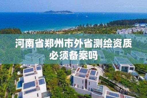 河南省郑州市外省测绘资质必须备案吗