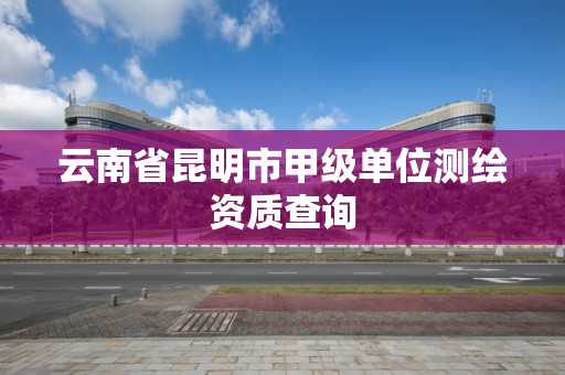 云南省昆明市甲级单位测绘资质查询