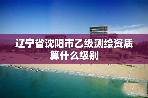 辽宁省沈阳市乙级测绘资质算什么级别