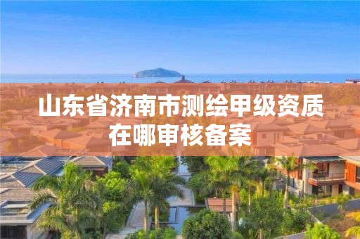 山东省济南市测绘甲级资质在哪审核备案