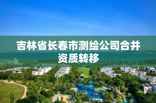 吉林省长春市测绘公司合并资质转移