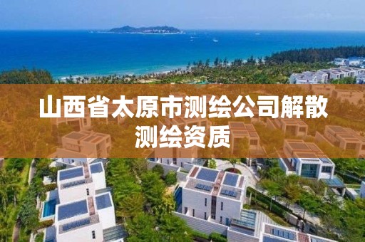 山西省太原市测绘公司解散测绘资质