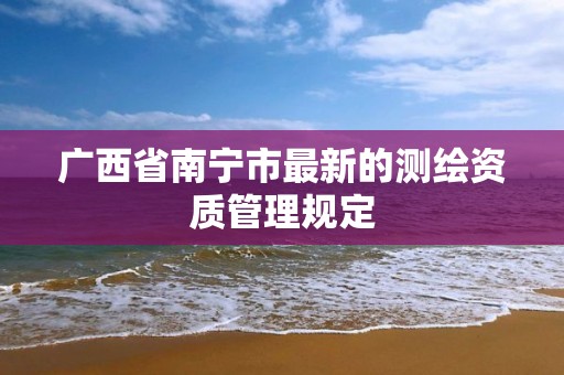 广西省南宁市最新的测绘资质管理规定