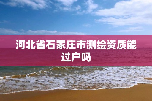 河北省石家庄市测绘资质能过户吗