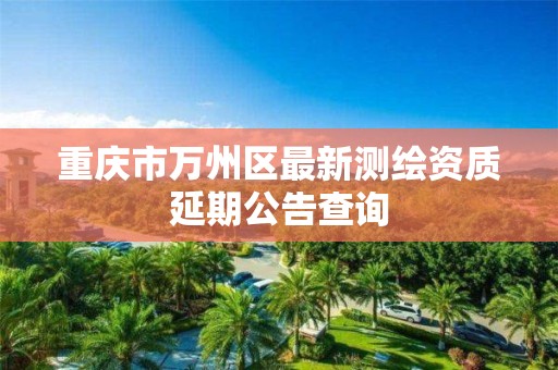 重庆市万州区最新测绘资质延期公告查询