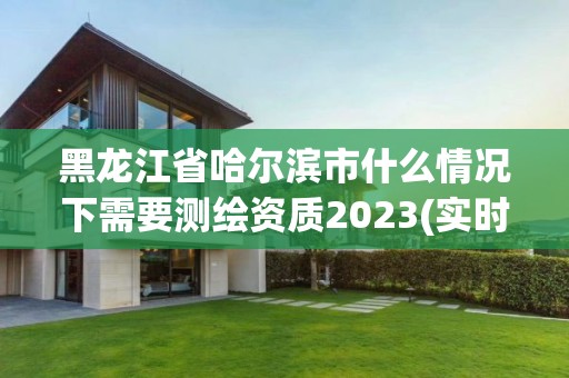 黑龙江省哈尔滨市什么情况下需要测绘资质2023(实时/更新中)