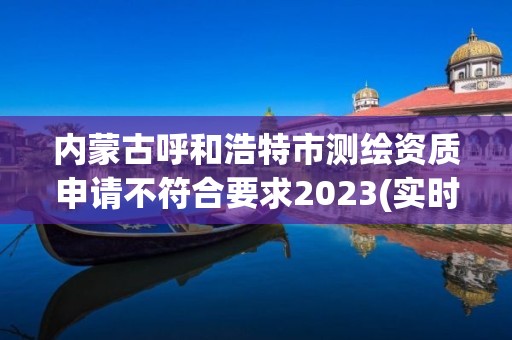 内蒙古呼和浩特市测绘资质申请不符合要求2023(实时/更新中)