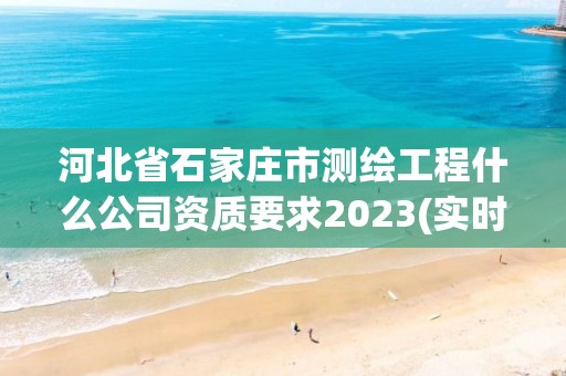 河北省石家庄市测绘工程什么公司资质要求2023(实时/更新中)