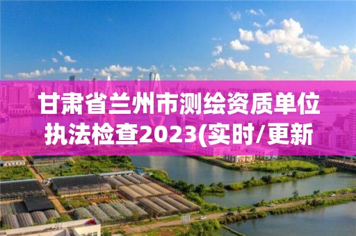 甘肃省兰州市测绘资质单位执法检查2023(实时/更新中)