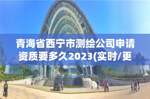 青海省西宁市测绘公司申请资质要多久2023(实时/更新中)