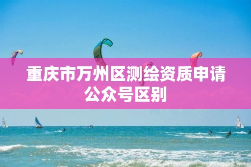 重庆市万州区测绘资质申请公众号区别