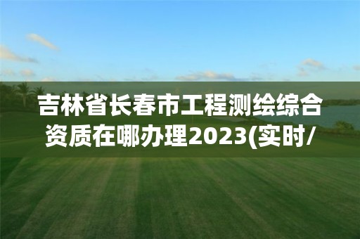 吉林省长春市工程测绘综合资质在哪办理2023(实时/更新中)