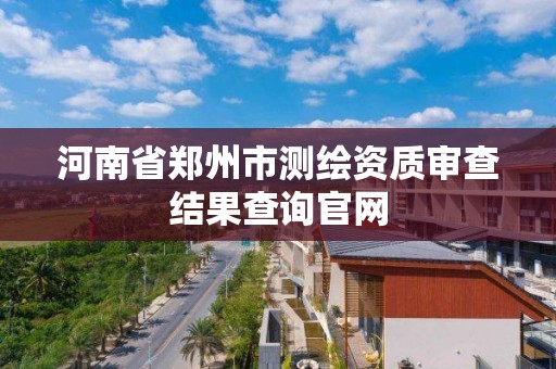 河南省郑州市测绘资质审查结果查询官网