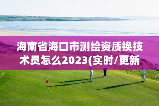 海南省海口市测绘资质换技术员怎么2023(实时/更新中)